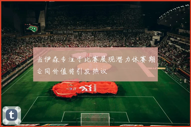 当伊森专注于比赛展现潜力休赛期合同价值将引发热议