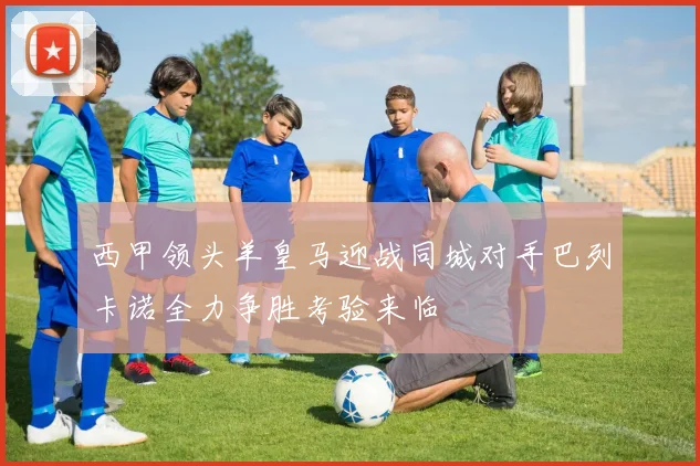 西甲领头羊皇马迎战同城对手巴列卡诺全力争胜考验来临