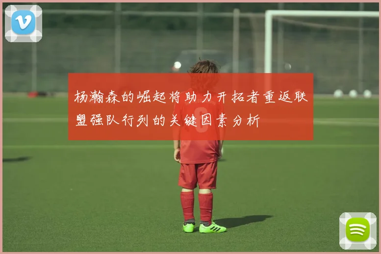 杨瀚森的崛起将助力开拓者重返联盟强队行列的关键因素分析