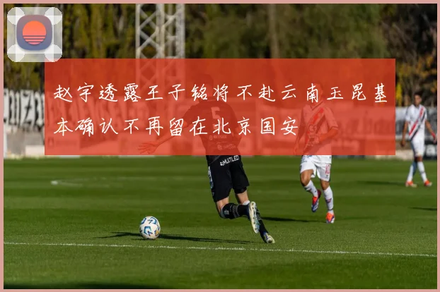 赵宇透露王子铭将不赴云南玉昆基本确认不再留在北京国安