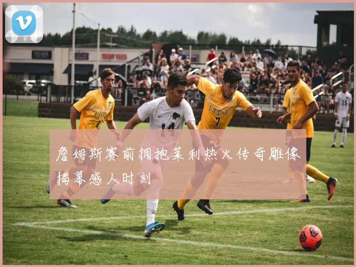 詹姆斯赛前拥抱莱利热火传奇雕像揭幕感人时刻