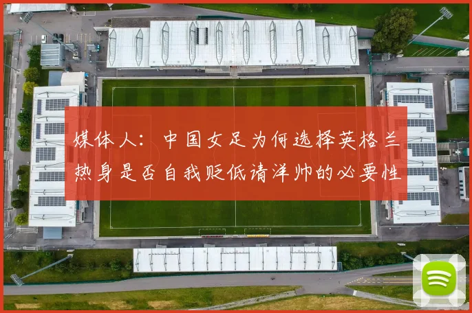 媒体人：中国女足为何选择英格兰热身是否自我贬低请洋帅的必要性何在