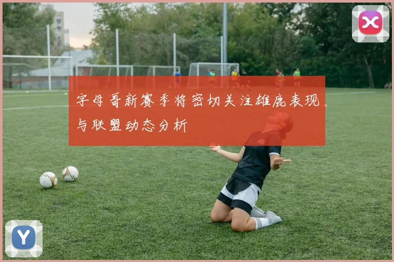字母哥新赛季将密切关注雄鹿表现与联盟动态分析