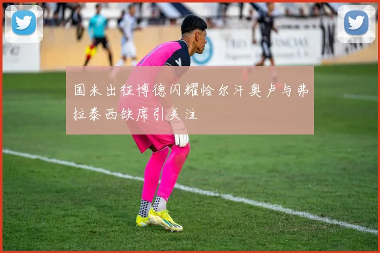 国米出征博德闪耀恰尔汗奥卢与弗拉泰西缺席引关注