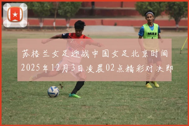 苏格兰女足迎战中国女足北京时间2025年12月3日凌晨02点精彩对决即将上演