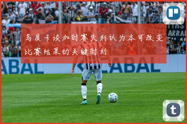 乌度卡谈加时赛失利认为本可改变比赛结果的关键时刻