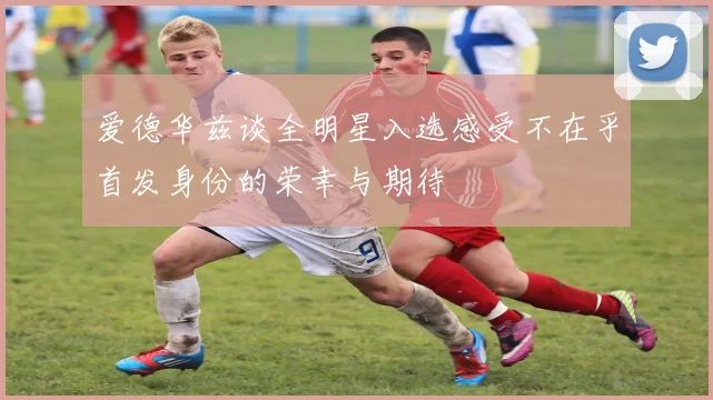 爱德华兹谈全明星入选感受不在乎首发身份的荣幸与期待