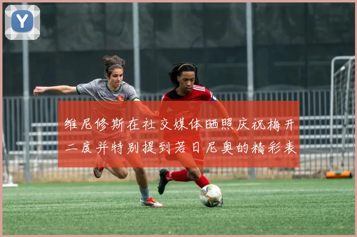 维尼修斯在社交媒体晒照庆祝梅开二度并特别提到若日尼奥的精彩表现