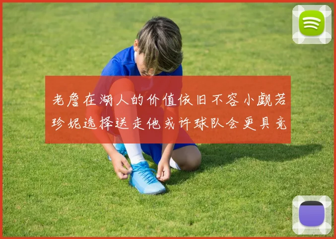 老詹在湖人的价值依旧不容小觑若珍妮选择送走他或许球队会更具竞争力