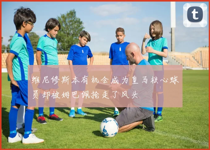 维尼修斯本有机会成为皇马核心球员却被姆巴佩抢走了风头